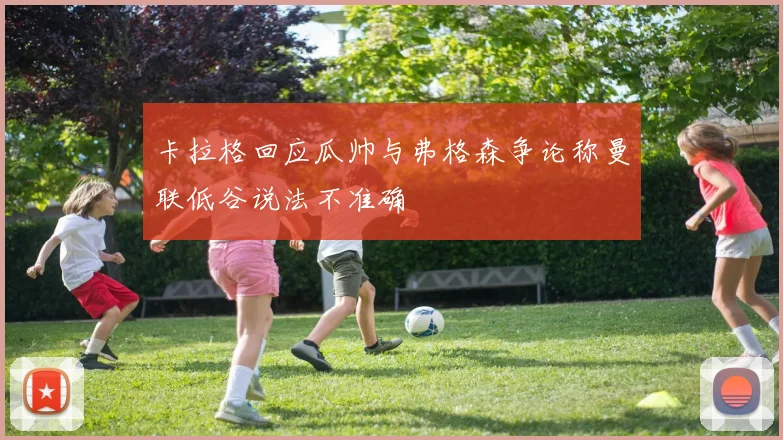 卡拉格回应瓜帅与弗格森争论称曼联低谷说法不准确