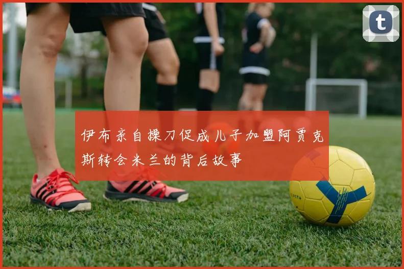 伊布亲自操刀促成儿子加盟阿贾克斯转会米兰的背后故事