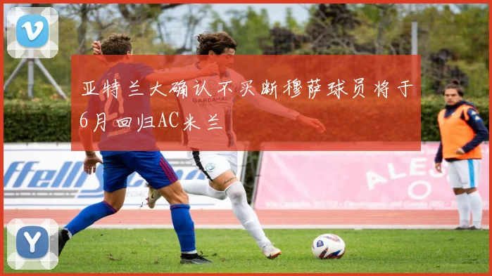 亚特兰大确认不买断穆萨球员将于6月回归AC米兰