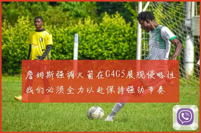 詹姆斯强调火箭在G4G5展现侵略性我们必须全力以赴保持强劲节奏