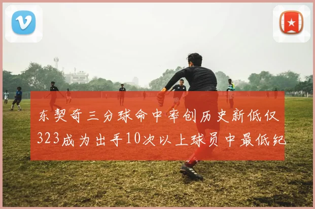 东契奇三分球命中率创历史新低仅323成为出手10次以上球员中最低纪录