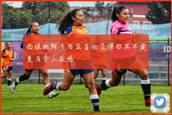 西媒批阿韦洛亚言论荒谬称其不爱皇马令人反感