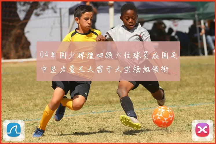 04年国少辉煌回顾六位球员成国足中坚力量王大雷于大宝杨旭领衔