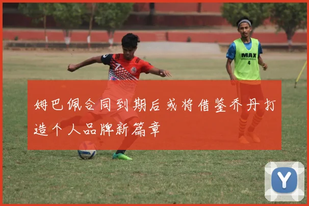 姆巴佩合同到期后或将借鉴乔丹打造个人品牌新篇章