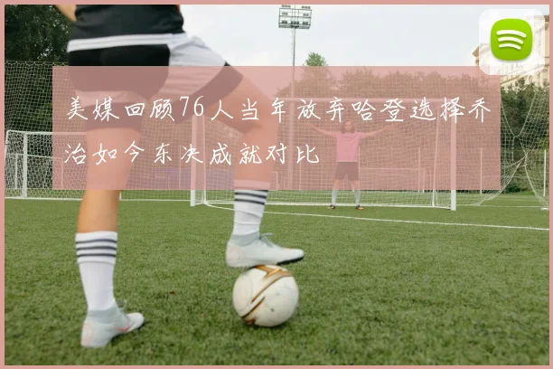 美媒回顾76人当年放弃哈登选择乔治如今东决成就对比