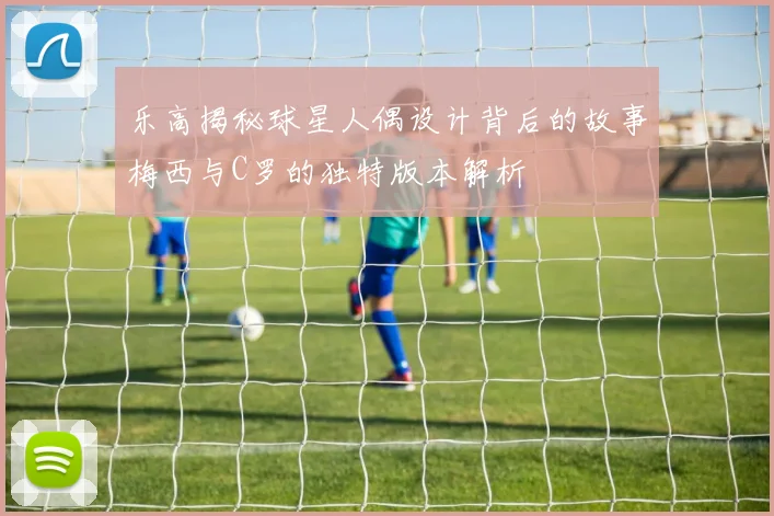 乐高揭秘球星人偶设计背后的故事梅西与C罗的独特版本解析